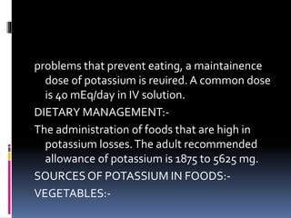problems that prevent eating, a maintainence
dose of potassium is reuired. A common dose
is 40 mEq/day in IV solution.
DIETARY MANAGEMENT:-
The administration of foods that are high in
potassium losses.The adult recommended
allowance of potassium is 1875 to 5625 mg.
SOURCES OF POTASSIUM IN FOODS:-
VEGETABLES:-
 