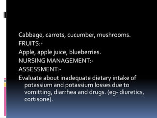Cabbage, carrots, cucumber, mushrooms.
FRUITS:-
Apple, apple juice, blueberries.
NURSING MANAGEMENT:-
ASSESSMENT:-
Evaluate about inadequate dietary intake of
potassium and potassium losses due to
vomitting, diarrhea and drugs. (eg- diuretics,
cortisone).
 