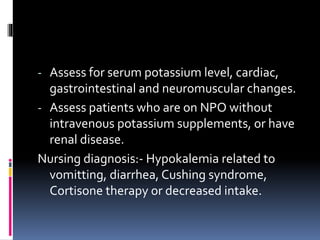 - Assess for serum potassium level, cardiac,
gastrointestinal and neuromuscular changes.
- Assess patients who are on NPO without
intravenous potassium supplements, or have
renal disease.
Nursing diagnosis:- Hypokalemia related to
vomitting, diarrhea, Cushing syndrome,
Cortisone therapy or decreased intake.
 