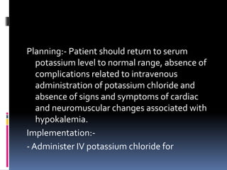 Planning:- Patient should return to serum
potassium level to normal range, absence of
complications related to intravenous
administration of potassium chloride and
absence of signs and symptoms of cardiac
and neuromuscular changes associated with
hypokalemia.
Implementation:-
- Administer IV potassium chloride for
 