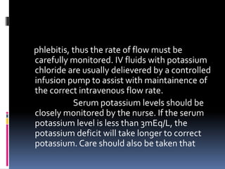 phlebitis, thus the rate of flow must be
carefully monitored. IV fluids with potassium
chloride are usually delievered by a controlled
infusion pump to assist with maintainence of
the correct intravenous flow rate.
Serum potassium levels should be
closely monitored by the nurse. If the serum
potassium level is less than 3mEq/L, the
potassium deficit will take longer to correct
potassium. Care should also be taken that
 