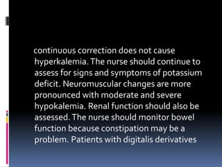 continuous correction does not cause
hyperkalemia.The nurse should continue to
assess for signs and symptoms of potassium
deficit. Neuromuscular changes are more
pronounced with moderate and severe
hypokalemia. Renal function should also be
assessed.The nurse should monitor bowel
function because constipation may be a
problem. Patients with digitalis derivatives
 