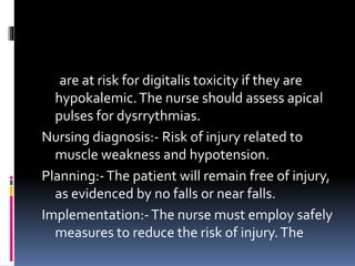 are at risk for digitalis toxicity if they are
hypokalemic.The nurse should assess apical
pulses for dysrrythmias.
Nursing diagnosis:- Risk of injury related to
muscle weakness and hypotension.
Planning:-The patient will remain free of injury,
as evidenced by no falls or near falls.
Implementation:-The nurse must employ safely
measures to reduce the risk of injury.The
 