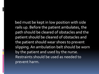 bed must be kept in low position with side
rails up. Before the patient ambulates, the
path should be cleared of obstacles and the
patient should be cleared of obstacles and
the patient should wear shoes to prevent
slipping. An ambulation belt should be worn
by the patient and used by the nurse.
Restraints should be used as needed to
prevent harm.
 