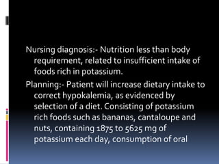 Nursing diagnosis:- Nutrition less than body
requirement, related to insufficient intake of
foods rich in potassium.
Planning:- Patient will increase dietary intake to
correct hypokalemia, as evidenced by
selection of a diet. Consisting of potassium
rich foods such as bananas, cantaloupe and
nuts, containing 1875 to 5625 mg of
potassium each day, consumption of oral
 