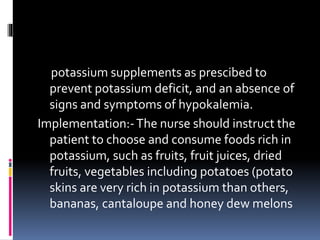 potassium supplements as prescibed to
prevent potassium deficit, and an absence of
signs and symptoms of hypokalemia.
Implementation:-The nurse should instruct the
patient to choose and consume foods rich in
potassium, such as fruits, fruit juices, dried
fruits, vegetables including potatoes (potato
skins are very rich in potassium than others,
bananas, cantaloupe and honey dew melons
 