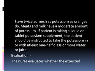 have twice as much as potassium as oranges
do. Meats and milk have a moderate amount
of potassium. If patient is taking a liquid or
tablet potassium supplement, the patient
should be instructed to take the potassium in
or with atleast one-half glass or more water
or juice..
Evaluation:-
The nurse evaluates whether the expected
 