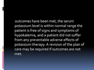 outcomes have been met, the serum
potassium level is within normal range the
patient is free of signs and symptoms of
hypokalemia, and a patient did not suffer
from any preventable adverse effects of
potassium therapy.A revision of the plan of
care may be required if outcomes are not
met.
 