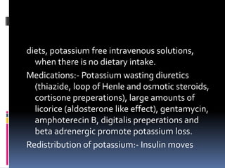 diets, potassium free intravenous solutions,
when there is no dietary intake.
Medications:- Potassium wasting diuretics
(thiazide, loop of Henle and osmotic steroids,
cortisone preperations), large amounts of
licorice (aldosterone like effect), gentamycin,
amphoterecin B, digitalis preperations and
beta adrenergic promote potassium loss.
Redistribution of potassium:- Insulin moves
 