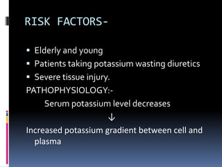 RISK FACTORS-
 Elderly and young
 Patients taking potassium wasting diuretics
 Severe tissue injury.
PATHOPHYSIOLOGY:-
Serum potassium level decreases
↓
Increased potassium gradient between cell and
plasma
 