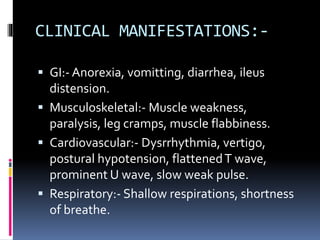 CLINICAL MANIFESTATIONS:-
 GI:- Anorexia, vomitting, diarrhea, ileus
distension.
 Musculoskeletal:- Muscle weakness,
paralysis, leg cramps, muscle flabbiness.
 Cardiovascular:- Dysrrhythmia, vertigo,
postural hypotension, flattenedT wave,
prominent U wave, slow weak pulse.
 Respiratory:- Shallow respirations, shortness
of breathe.
 