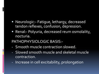  Neurologic:- Fatigue, lethargy, decreased
tendon reflexes, confusion, depression.
 Renal:- Polyuria, decreased reum osmolality,
nocturia.
PATHOPHYSIOLOGIC BASIS:-
- Smooth muscle contraction slowed.
- Slowed smooth muscle and skeletal muscle
contraction.
- Increase in cell excitability, prolongation
 