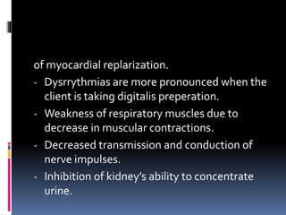 of myocardial replarization.
- Dysrrythmias are more pronounced when the
client is taking digitalis preperation.
- Weakness of respiratory muscles due to
decrease in muscular contractions.
- Decreased transmission and conduction of
nerve impulses.
- Inhibition of kidney’s ability to concentrate
urine.
 