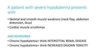 A patient with severe hypokalemia presents
with
• Skeletal and smooth muscle weakness (neck flop, abdomen
distension, ileus)
• Cardiac muscle arrythmias
AND REMEMBER
• Chronic hypokalemia= think INTERSTITIAL RENAL DISEASE
• Chronic hypokalemia= think INCREASED DIGOXIN TOXICITY
 