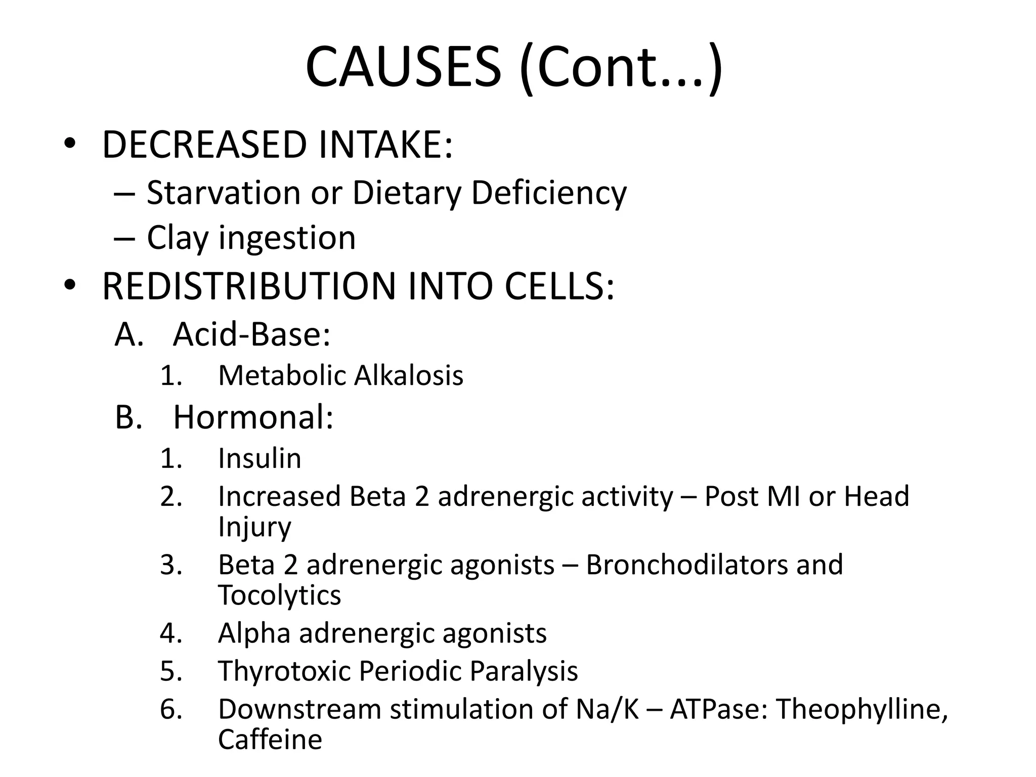 CAUSES (Cont...)
• DECREASED INTAKE:
– Starvation or Dietary Deficiency
– Clay ingestion
• REDISTRIBUTION INTO CELLS:
A. Acid-Base:
1. Metabolic Alkalosis
B. Hormonal:
1. Insulin
2. Increased Beta 2 adrenergic activity – Post MI or Head
Injury
3. Beta 2 adrenergic agonists – Bronchodilators and
Tocolytics
4. Alpha adrenergic agonists
5. Thyrotoxic Periodic Paralysis
6. Downstream stimulation of Na/K – ATPase: Theophylline,
Caffeine
 