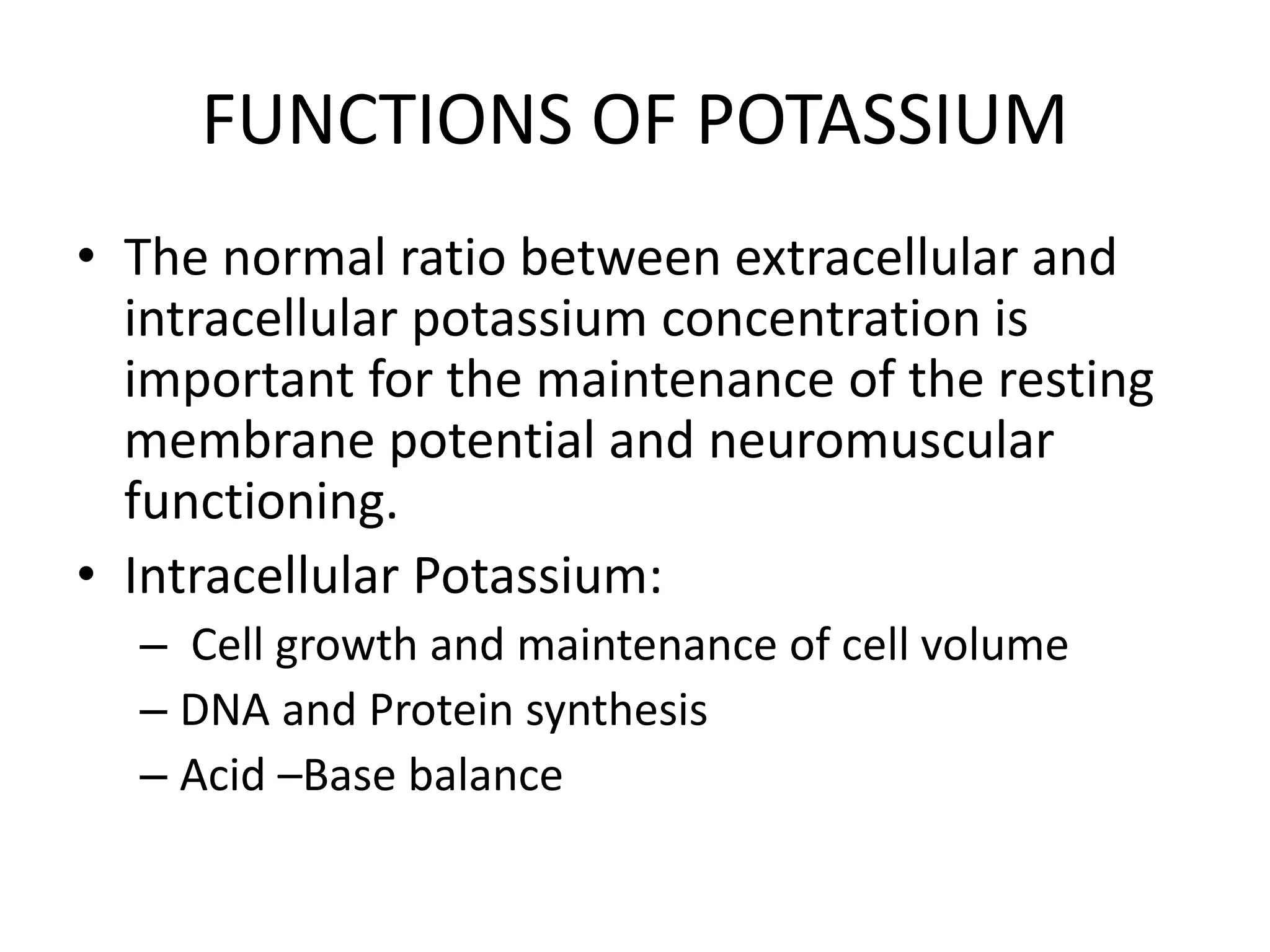 FUNCTIONS OF POTASSIUM
• The normal ratio between extracellular and
intracellular potassium concentration is
important for the maintenance of the resting
membrane potential and neuromuscular
functioning.
• Intracellular Potassium:
– Cell growth and maintenance of cell volume
– DNA and Protein synthesis
– Acid –Base balance
 