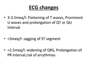 ECG changes
• 3-3.5meq/l: Flattening of T waves, Prominent
U waves and prolongation of QT or QU
interval
• <3meq/l: sagging of ST segment
• <2.5meq/l: widening of QRS, Prolongation of
PR interval,risk of arrythmias
 