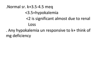 .Normal sr. k+3.5-4.5 meq
<3.5=hypokalemia
<2 is significant almost due to renal
Loss
. Any hypokalemia un responsive to k+ think of
mg deficiency
 
