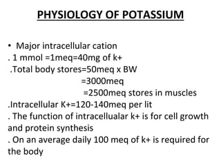 PHYSIOLOGY OF POTASSIUM
• Major intracellular cation
. 1 mmol =1meq=40mg of k+
.Total body stores=50meq x BW
=3000meq
=2500meq stores in muscles
.Intracellular K+=120-140meq per lit
. The function of intracellualar k+ is for cell growth
and protein synthesis
. On an average daily 100 meq of k+ is required for
the body
 