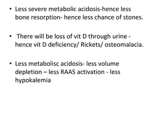 • Less severe metabolic acidosis-hence less
bone resorption- hence less chance of stones.
• There will be loss of vit D through urine -
hence vit D deficiency/ Rickets/ osteomalacia.
• Less metabolisc acidosis- less volume
depletion – less RAAS activation - less
hypokalemia
 