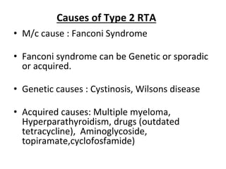 • M/c cause : Fanconi Syndrome
• Fanconi syndrome can be Genetic or sporadic
or acquired.
• Genetic causes : Cystinosis, Wilsons disease
• Acquired causes: Multiple myeloma,
Hyperparathyroidism, drugs (outdated
tetracycline), Aminoglycoside,
topiramate,cyclofosfamide)
Causes of Type 2 RTA
 
