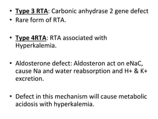 • Type 3 RTA: Carbonic anhydrase 2 gene defect
• Rare form of RTA.
• Type 4RTA: RTA associated with
Hyperkalemia.
• Aldosterone defect: Aldosteron act on eNaC,
cause Na and water reabsorption and H+ & K+
excretion.
• Defect in this mechanism will cause metabolic
acidosis with hyperkalemia.
 