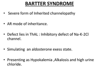 BARTTER SYNDROME
• Severe form of Inherited channelopathy
• AR mode of inheritance.
• Defect lies in ThAL : Inhibitory defect of Na-K-2Cl
channel.
• Simulating an aldosterone exess state.
• Presenting as Hypokalemia ,Alkalosis and high urine
chloride.
 