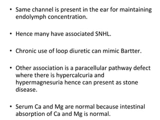 • Same channel is present in the ear for maintaining
endolymph concentration.
• Hence many have associated SNHL.
• Chronic use of loop diuretic can mimic Bartter.
• Other association is a paracellular pathway defect
where there is hypercalcuria and
hypermagnesuria hence can present as stone
disease.
• Serum Ca and Mg are normal because intestinal
absorption of Ca and Mg is normal.
 