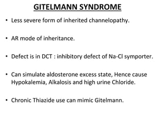 GITELMANN SYNDROME
• Less severe form of inherited channelopathy.
• AR mode of inheritance.
• Defect is in DCT : inhibitory defect of Na-Cl symporter.
• Can simulate aldosterone excess state, Hence cause
Hypokalemia, Alkalosis and high urine Chloride.
• Chronic Thiazide use can mimic Gitelmann.
 