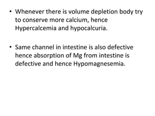 • Whenever there is volume depletion body try
to conserve more calcium, hence
Hypercalcemia and hypocalcuria.
• Same channel in intestine is also defective
hence absorption of Mg from intestine is
defective and hence Hypomagnesemia.
 