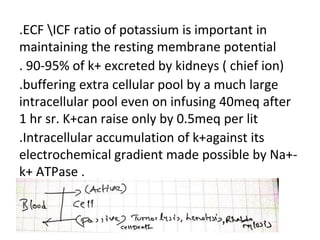 .ECF ICF ratio of potassium is important in
maintaining the resting membrane potential
. 90-95% of k+ excreted by kidneys ( chief ion)
.buffering extra cellular pool by a much large
intracellular pool even on infusing 40meq after
1 hr sr. K+can raise only by 0.5meq per lit
.Intracellular accumulation of k+against its
electrochemical gradient made possible by Na+-
k+ ATPase .
.
 