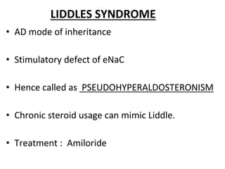 LIDDLES SYNDROME
• AD mode of inheritance
• Stimulatory defect of eNaC
• Hence called as PSEUDOHYPERALDOSTERONISM
• Chronic steroid usage can mimic Liddle.
• Treatment : Amiloride
 