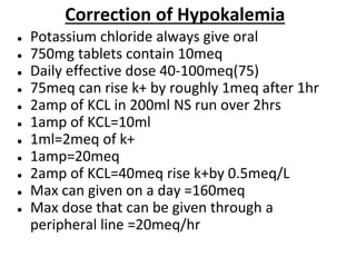 ● Potassium chloride always give oral
● 750mg tablets contain 10meq
● Daily effective dose 40-100meq(75)
● 75meq can rise k+ by roughly 1meq after 1hr
● 2amp of KCL in 200ml NS run over 2hrs
● 1amp of KCL=10ml
● 1ml=2meq of k+
● 1amp=20meq
● 2amp of KCL=40meq rise k+by 0.5meq/L
● Max can given on a day =160meq
● Max dose that can be given through a
peripheral line =20meq/hr
Correction of Hypokalemia
 