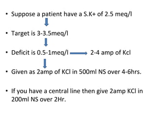 • Suppose a patient have a S.K+ of 2.5 meq/l
• Target is 3-3.5meq/l
• Deficit is 0.5-1meq/l 2-4 amp of Kcl
• Given as 2amp of KCl in 500ml NS over 4-6hrs.
• If you have a central line then give 2amp KCl in
200ml NS over 2Hr.
 