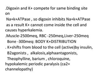 .Digoxin and K+ compete for same binding site
on
Na+k+ATPase , so digoxin inhibits Na+k+ATPase
as a result K+ cannot come inside the cell and
causes hyperkalemia.
.Muscle-2500meq, RBC -250meq,Liver-250meq
Bone -300meq: BODY K+DISTRIBUTION
. K+shifts from blood to the cell (active)by insulin,
B2agonists , alkalosis,alphaantagonists,
Theophylline, barium , chloroquine,
hypokalemic periodic paralysis (ca2+
channelopathy)
 