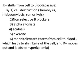 .k+ shifts from cell to blood(passive)
By:1) cell destruction ( hemolysis,
rhabdomylosis, rumor lysis)
2)Non selective B blockers
3) alpha agonists
4) acidosis
5) exercise
6) mannitol(water enters from cell to blood ,
which leads to shrinkage of the cell, and K+ moves
out and leads to hyperkalemia)
 