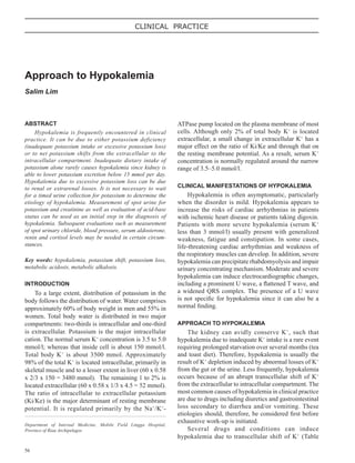 56
CLINICAL PRACTICE
ABSTRACT
Hypokalemia is frequently encountered in clinical
practice. It can be due to either potassium deficiency
(inadequate potassium intake or excessive potassium loss)
or to net potassium shifts from the extracellular to the
intracellular compartment. Inadequate dietary intake of
potassium alone rarely causes hypokalemia since kidney is
able to lower potassium excretion below 15 mmol per day.
Hypokalemia due to excessive potassium loss can be due
to renal or extrarenal losses. It is not necessary to wait
for a timed urine collection for potassium to determine the
etiology of hypokalemia. Measurement of spot urine for
potassium and creatinine as well as evaluation of acid-base
status can be used as an initial step in the diagnosis of
hypokalemia. Subsequent evaluations such as measurement
of spot urinary chloride, blood pressure, serum aldosterone,
renin and cortisol levels may be needed in certain circum-
stances.
Key words: hypokalemia, potassium shift, potassium loss,
metabolic acidosis, metabolic alkalosis.
INTRODUCTION
To a large extent, distribution of potassium in the
body follows the distribution of water. Water comprises
approximately 60% of body weight in men and 55% in
women. Total body water is distributed in two major
compartments: two-thirds is intracellular and one-third
is extracellular. Potassium is the major intracellular
cation. The normal serum K+
concentration is 3.5 to 5.0
mmol/l; whereas that inside cell is about 150 mmol/l.
Total body K+
is about 3500 mmol. Approximately
98% of the total K+
is located intracellular, primarily in
skeletal muscle and to a lesser extent in liver (60 x 0.58
x 2/3 x 150 = 3480 mmol). The remaining 1 to 2% is
located extracellular (60 x 0.58 x 1/3 x 4.5 = 52 mmol).
The ratio of intracellular to extracellular potassium
(Ki/Ke) is the major determinant of resting membrane
potential. It is regulated primarily by the Na+
/K+
-
Approach to Hypokalemia
Salim Lim
Department of Internal Medicine, Mobile Field Lingga Hospital,
Province of Riau Archipelagos
ATPase pump located on the plasma membrane of most
cells. Although only 2% of total body K+
is located
extracellular, a small change in extracellular K+
has a
major effect on the ratio of Ki/Ke and through that on
the resting membrane potential. As a result, serum K+
concentration is normally regulated around the narrow
range of 3.5–5.0 mmol/l.
CLINICAL MANIFESTATIONS OF HYPOKALEMIA
Hypokalemia is often asymptomatic, particularly
when the disorder is mild. Hypokalemia appears to
increase the risks of cardiac arrhythmias in patients
with ischemic heart disease or patients taking digoxin.
Patients with more severe hypokalemia (serum K+
less than 3 mmol/l) usually present with generalized
weakness, fatigue and constipation. In some cases,
life-threatening cardiac arrhythmias and weakness of
the respiratory muscles can develop. In addition, severe
hypokalemia can precipitate rhabdomyolysis and impair
urinary concentrating mechanism. Moderate and severe
hypokalemia can induce electrocardiographic changes,
including a prominent U wave, a attened T wave, and
a widened QRS complex. The presence of a U wave
is not specic for hypokalemia since it can also be a
normal nding.
APPROACH TO HYPOKALEMIA
The kidney can avidly conserve K+
, such that
hypokalemia due to inadequate K+
intake is a rare event
requiring prolonged starvation over several months (tea
and toast diet). Therefore, hypokalemia is usually the
result of K+
depletion induced by abnormal losses of K+
from the gut or the urine. Less frequently, hypokalemia
occurs because of an abrupt transcellular shift of K+
from the extracellular to intracellular compartment. The
most common causes of hypokalemia in clinical practice
are due to drugs including diuretics and gastrointestinal
loss secondary to diarrhea and/or vomiting. These
etiologies should, therefore, be considered rst before
exhaustive work-up is initiated.
Several drugs and conditions can induce
hypokalemia due to transcellular shift of K+
(Table
 