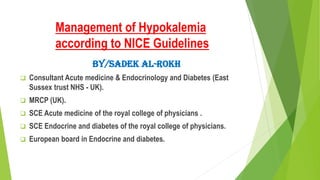 Management of Hypokalemia
according to NICE Guidelines
By/Sadek Al-Rokh
 Consultant Acute medicine & Endocrinology and Diabetes (East
Sussex trust NHS - UK).
 MRCP (UK).
 SCE Acute medicine of the royal college of physicians .
 SCE Endocrine and diabetes of the royal college of physicians.
 European board in Endocrine and diabetes.
 