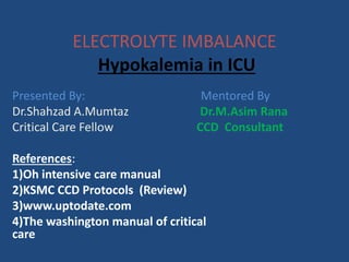 ELECTROLYTE IMBALANCE 
Hypokalemia in ICU 
Presented By: Mentored By 
Dr.Shahzad A.Mumtaz Dr.M.Asim Rana 
Critical Care Fellow CCD Consultant 
References: 
1)Oh intensive care manual 
2)KSMC CCD Protocols (Review) 
3)www.uptodate.com 
4)The washington manual of critical 
care 
 