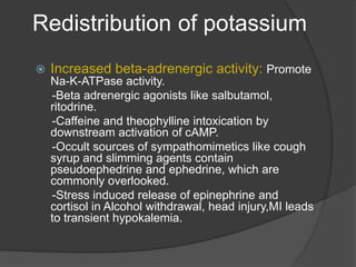Redistribution of potassium
 Increased beta-adrenergic activity: Promote
Na-K-ATPase activity.
-Beta adrenergic agonists like salbutamol,
ritodrine.
-Caffeine and theophylline intoxication by
downstream activation of cAMP.
-Occult sources of sympathomimetics like cough
syrup and slimming agents contain
pseudoephedrine and ephedrine, which are
commonly overlooked.
-Stress induced release of epinephrine and
cortisol in Alcohol withdrawal, head injury,MI leads
to transient hypokalemia.
 