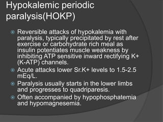 Hypokalemic periodic
paralysis(HOKP)
 Reversible attacks of hypokalemia with
paralysis, typically precipitated by rest after
exercise or carbohydrate rich meal as
insulin potentiates muscle weakness by
inhibiting ATP sensitive inward rectifying K+
(K-ATP) channels.
 Acute attacks lower Sr.K+ levels to 1.5-2.5
mEq/L.
 Paralysis usually starts in the lower limbs
and progresses to quadriparesis.
 Often accompanied by hypophosphatemia
and hypomagnesemia.
 