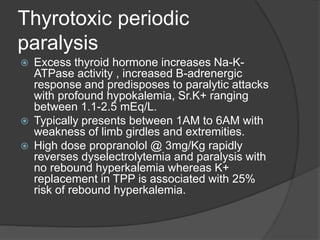 Thyrotoxic periodic
paralysis
 Excess thyroid hormone increases Na-K-
ATPase activity , increased B-adrenergic
response and predisposes to paralytic attacks
with profound hypokalemia, Sr.K+ ranging
between 1.1-2.5 mEq/L.
 Typically presents between 1AM to 6AM with
weakness of limb girdles and extremities.
 High dose propranolol @ 3mg/Kg rapidly
reverses dyselectrolytemia and paralysis with
no rebound hyperkalemia whereas K+
replacement in TPP is associated with 25%
risk of rebound hyperkalemia.
 