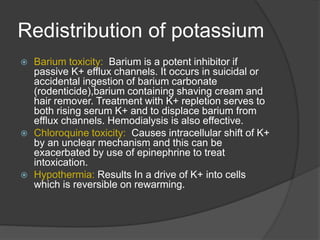 Redistribution of potassium
 Barium toxicity: Barium is a potent inhibitor if
passive K+ efflux channels. It occurs in suicidal or
accidental ingestion of barium carbonate
(rodenticide),barium containing shaving cream and
hair remover. Treatment with K+ repletion serves to
both rising serum K+ and to displace barium from
efflux channels. Hemodialysis is also effective.
 Chloroquine toxicity: Causes intracellular shift of K+
by an unclear mechanism and this can be
exacerbated by use of epinephrine to treat
intoxication.
 Hypothermia: Results In a drive of K+ into cells
which is reversible on rewarming.
 