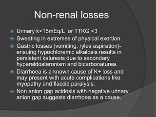 Non-renal losses
 Urinary k<15mEq/L or TTKG <3
 Sweating in extremes of physical exertion.
 Gastric losses (vomiting, ryles aspiration)-
ensuing hypochloremic alkalosis results in
persistent kaluresis due to secondary
hyperaldosteronism and bicarbonaturea.
 Diarrhoea is a known cause of K+ loss and
may present with acute complications like
myopathy and flaccid paralysis.
 Non anion gap acidosis with negative urinary
anion gap suggests diarrhoea as a cause.
 