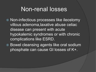 Non-renal losses
 Non-infectious processes like ileostomy
villous adenoma,laxative abuse celiac
disease can present with acute
hypokalemic syndromes or with chronic
complications like ESRD.
 Bowel cleansing agents like oral sodium
phosphate can cause GI losses of K+.
 