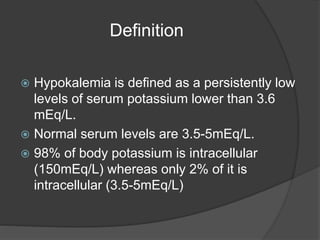 Definition
 Hypokalemia is defined as a persistently low
levels of serum potassium lower than 3.6
mEq/L.
 Normal serum levels are 3.5-5mEq/L.
 98% of body potassium is intracellular
(150mEq/L) whereas only 2% of it is
intracellular (3.5-5mEq/L)
 