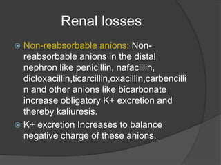 Renal losses
 Non-reabsorbable anions: Non-
reabsorbable anions in the distal
nephron like penicillin, nafacillin,
dicloxacillin,ticarcillin,oxacillin,carbencilli
n and other anions like bicarbonate
increase obligatory K+ excretion and
thereby kaliuresis.
 K+ excretion Increases to balance
negative charge of these anions.
 