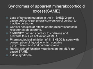Syndromes of apparent minerakocorticoid
excess(SAME)
 Loss of function mutation in the 11-BHSD-2 gene
cause defective peripheral conversion of cortisol to
inactive cortisone.
 Cortisol has similar effects on the mineralocorticoid
receptor as aldosterone.
 11-BHSD2 converts cortisol to cortisone and
prevents this illicit activation of MLR.
 Pharmacological inhibition of 11-BHSD2 is seen with
consumption of liquorice which contains
glycyrrhizinic acid and carbenoxolone.
 Rarely, gain of function mutations on the MLR can
cause SAME.
 Liddle syndrome
 