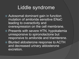 Liddle syndrome
 Autosomal dominant gain in function
mutation of amiloride sensitive ENaC
leading to overactivity and
overexpression on the cell membrane.
 Presents with severe HTN, hypokalemia
unresponsive to spironolactone but
responsive to amiloride and triamterene.
 Blunted aldosterone response to ACTH
and decreased urinary aldosterone
excretion.
 