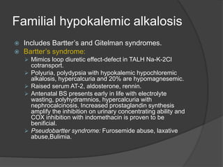 Familial hypokalemic alkalosis
 Includes Bartter’s and Gitelman syndromes.
 Bartter’s syndrome:
 Mimics loop diuretic effect-defect in TALH Na-K-2Cl
cotransport.
 Polyuria, polydypsia with hypokalemic hypochloremic
alkalosis, hypercalcuria and 20% are hypomagnesemic.
 Raised serum AT-2, aldosterone, rennin.
 Antenatal BS presents early in life with electrolyte
wasting, polyhydramnios, hypercalcuria with
nephrocalcinosis. Increased prostaglandin synthesis
amplify the inhibition on urinary concentrating ability and
COX inhibition with indomethacin is proven to be
benificial.
 Pseudobartter syndrome: Furosemide abuse, laxative
abuse,Bulimia.
 